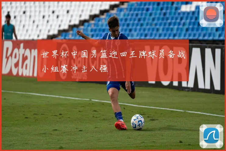 世界杯中国男篮迎回王牌球员备战小组赛冲击八强