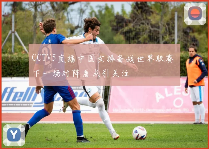 CCTV5直播中国女排备战世界联赛 下一场对阵看点引关注