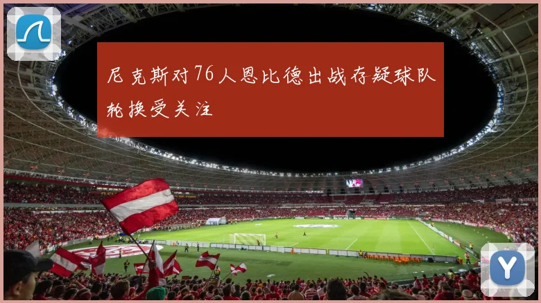 尼克斯对76人恩比德出战存疑球队轮换受关注