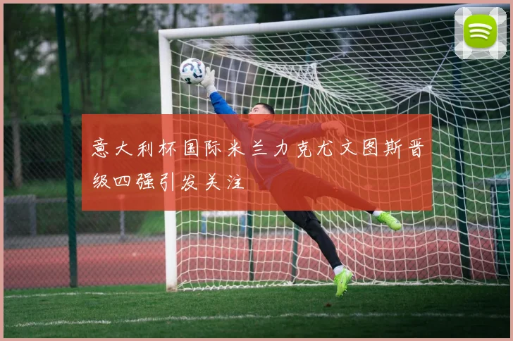 意大利杯国际米兰力克尤文图斯晋级四强引发关注