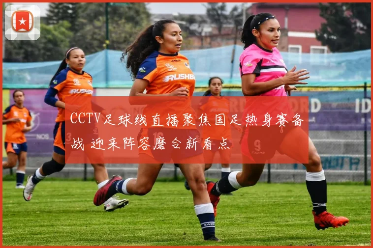 CCTV足球线直播聚焦国足热身赛备战 迎来阵容磨合新看点