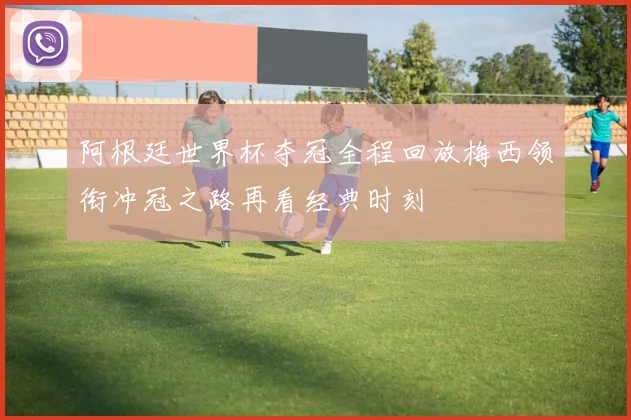 阿根廷世界杯夺冠全程回放梅西领衔冲冠之路再看经典时刻