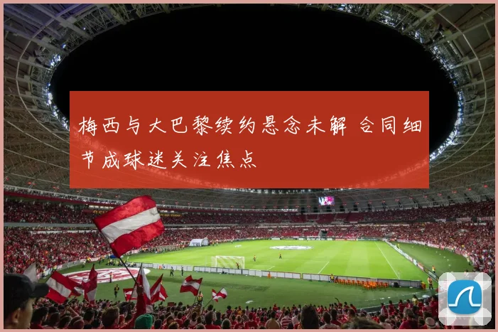 梅西与大巴黎续约悬念未解 合同细节成球迷关注焦点