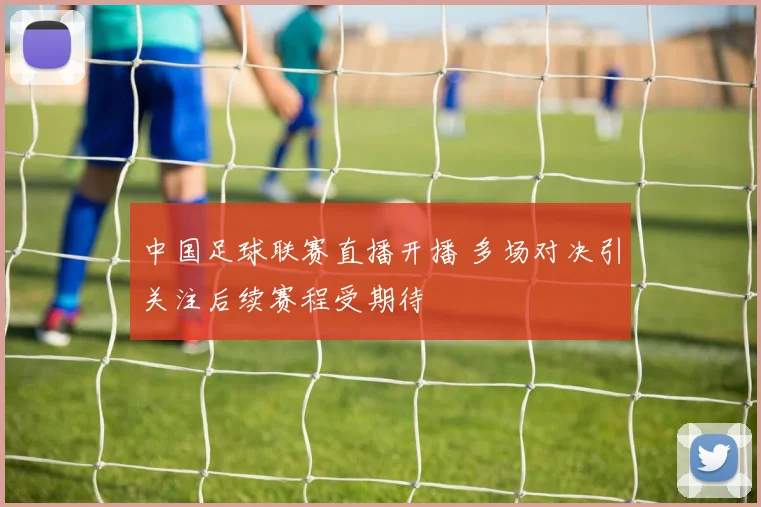 中国足球联赛直播开播 多场对决引关注后续赛程受期待