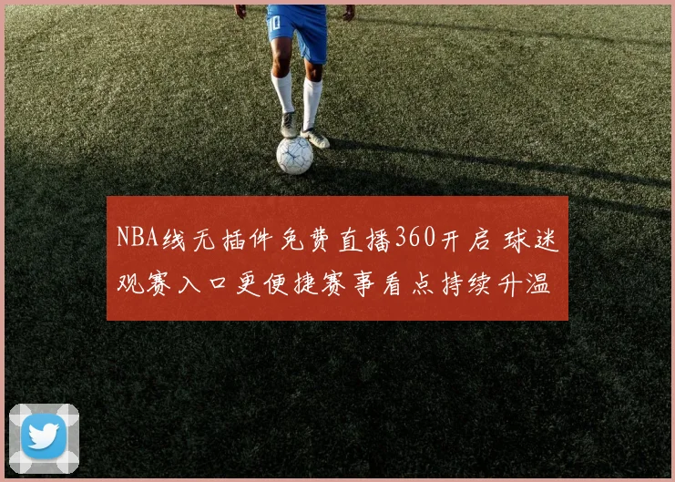 NBA线无插件免费直播360开启 球迷观赛入口更便捷赛事看点持续升温