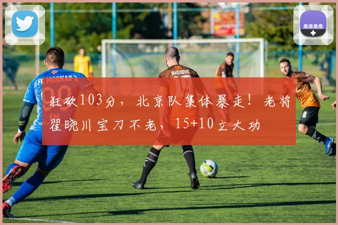 狂砍103分，北京队集体暴走！老将翟晓川宝刀不老，15+10立大功