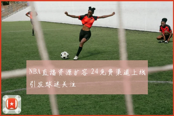 NBA直播资源扩容 24免费渠道上线引发球迷关注