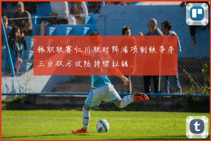 韩职联赛仁川联对阵浦项制铁争夺三分双方攻防持续拉锯