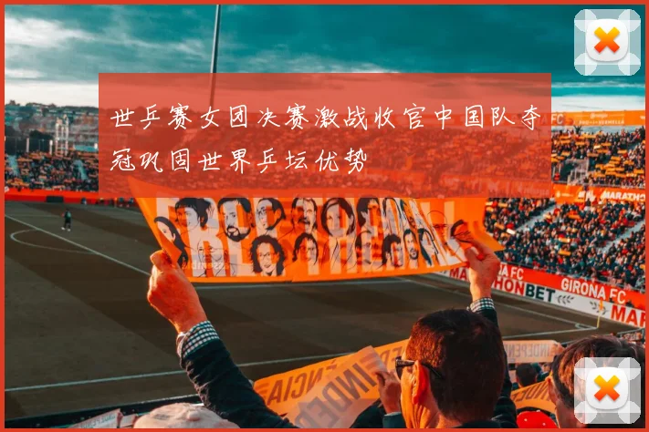 世乒赛女团决赛激战收官中国队夺冠巩固世界乒坛优势