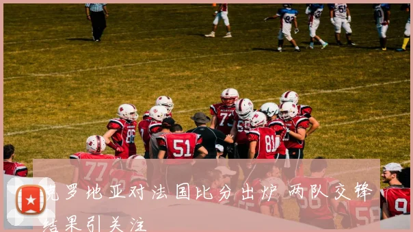 克罗地亚对法国比分出炉 两队交锋结果引关注