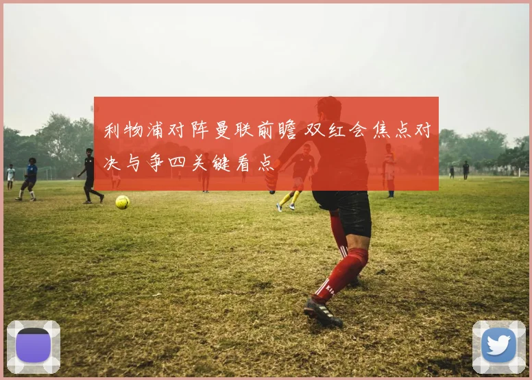 利物浦对阵曼联前瞻 双红会焦点对决与争四关键看点