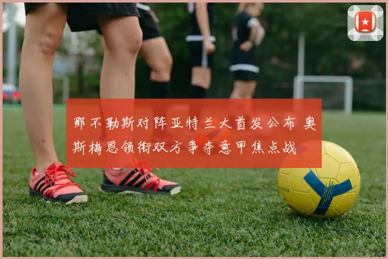 那不勒斯对阵亚特兰大首发公布 奥斯梅恩领衔双方争夺意甲焦点战