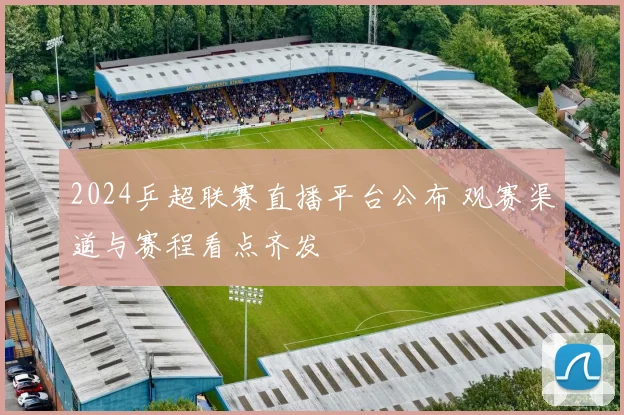 2024乒超联赛直播平台公布 观赛渠道与赛程看点齐发