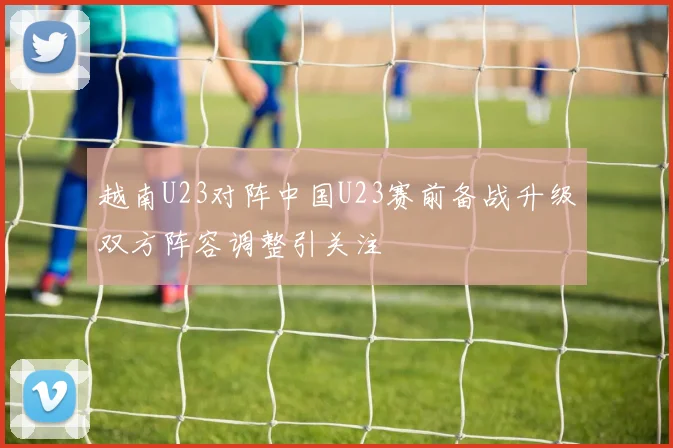 越南U23对阵中国U23赛前备战升级双方阵容调整引关注