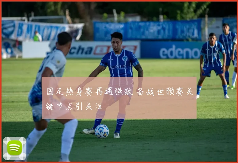 国足热身赛再遇强敌 备战世预赛关键节点引关注