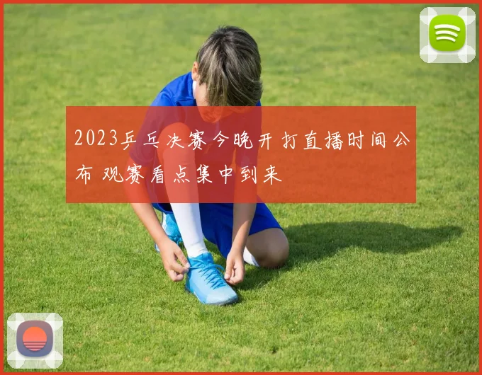 2023乒乓决赛今晚开打直播时间公布 观赛看点集中到来