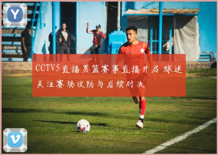 CCTV5直播男篮赛事直播开启 球迷关注赛场攻防与后续对决