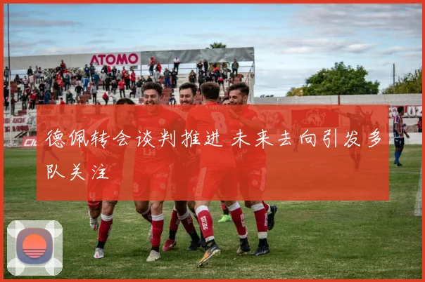 德佩转会谈判推进 未来去向引发多队关注