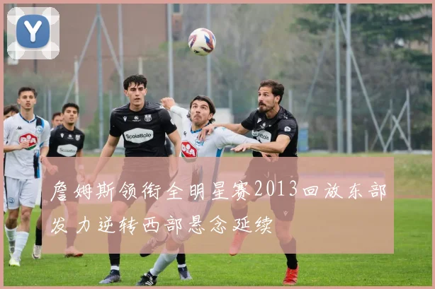 詹姆斯领衔全明星赛2013回放东部发力逆转西部悬念延续