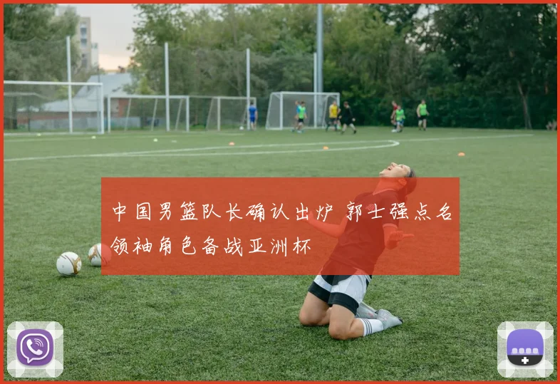 中国男篮队长确认出炉 郭士强点名领袖角色备战亚洲杯