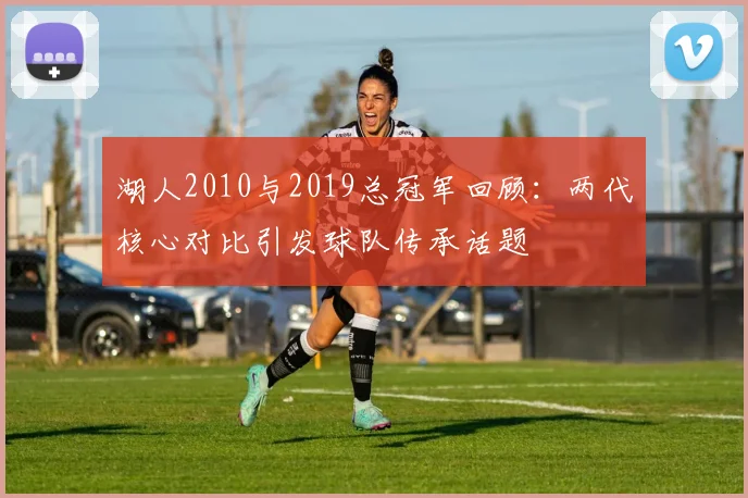 湖人2010与2019总冠军回顾：两代核心对比引发球队传承话题