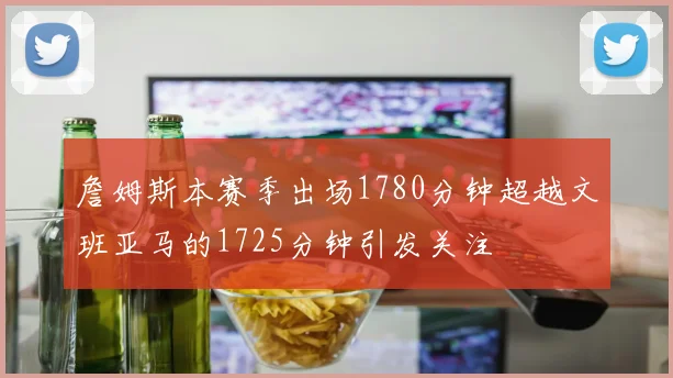 詹姆斯本赛季出场1780分钟超越文班亚马的1725分钟引发关注